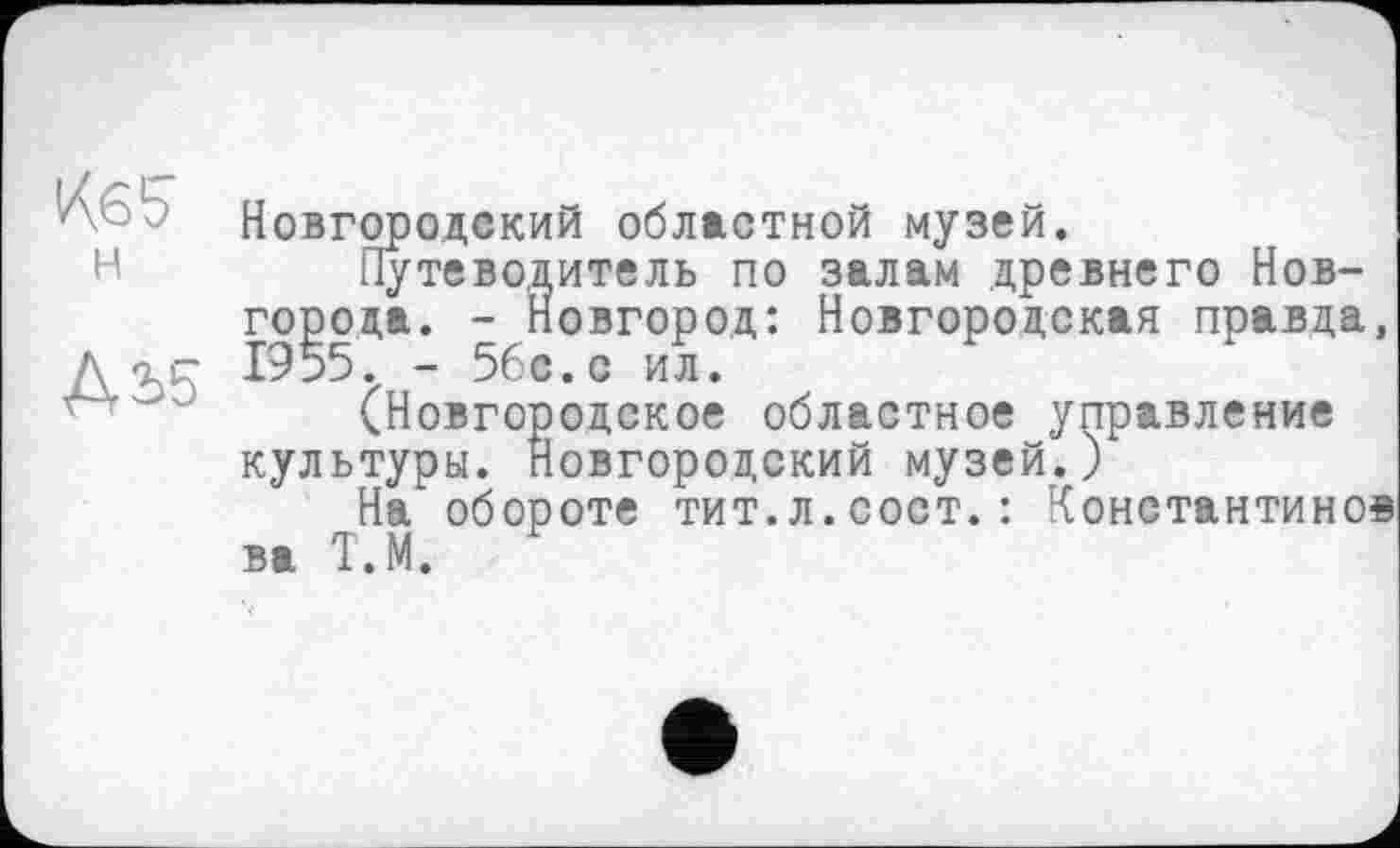 ﻿К.65 н
ДЬ5
Новгородский областной музей.
Путеводитель по залам древнего Новгорода. - Новгород: Новгородская правда, 1955. - 56с.с ил.
(Новгородское областное управление культуры. Новгородский музей.)
На" обороте тит.л.сост. : Константино« ва Т.М.